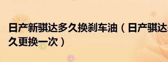 日产新骐达多久换刹车油（日产骐达刹车油多久更换一次）