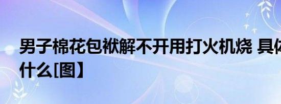 男子棉花包袱解不开用打火机烧 具体发生了什么[图】