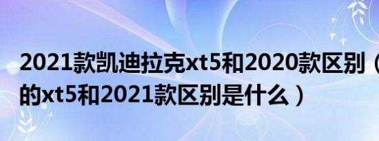 2021款凯迪拉克xt5和2020款区别（2020款的xt5和2021款区别是什么）