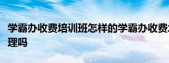 学霸办收费培训班怎样的学霸办收费培训班合理吗