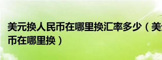 美元换人民币在哪里换汇率多少（美元换人民币在哪里换）