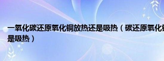 一氧化碳还原氧化铜放热还是吸热（碳还原氧化铜是放热还是吸热）