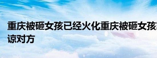 重庆被砸女孩已经火化重庆被砸女孩家属已原谅对方