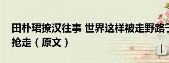田朴珺撩汉往事 世界这样被走野路子的女人抢走（原文）