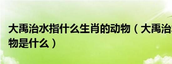 大禹治水指什么生肖的动物（大禹治水打一动物是什么）