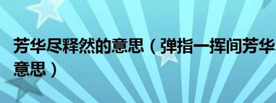 芳华尽释然的意思（弹指一挥间芳华尽释然的意思）