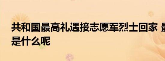 共和国最高礼遇接志愿军烈士回家 最高礼遇是什么呢
