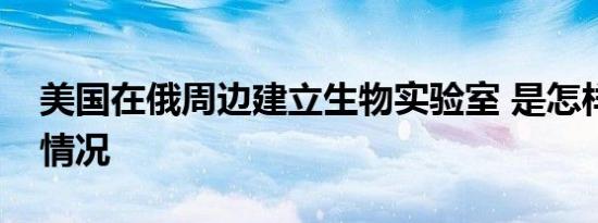 美国在俄周边建立生物实验室 是怎样的具体情况
