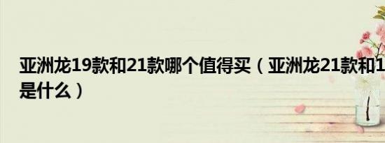 亚洲龙19款和21款哪个值得买（亚洲龙21款和19款的区别是什么）