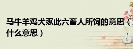 马牛羊鸡犬豕此六畜人所饲的意思（鸡犬豕是什么意思）
