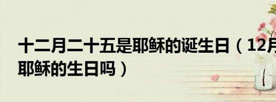 十二月二十五是耶稣的诞生日（12月25日是耶稣的生日吗）