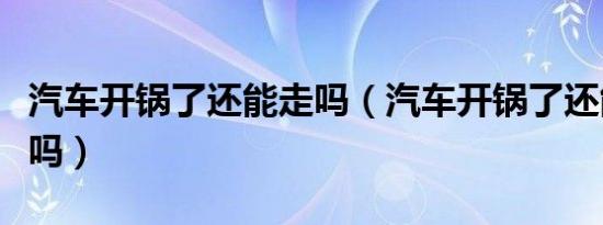 汽车开锅了还能走吗（汽车开锅了还能继续开吗）