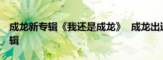 成龙新专辑《我还是成龙》 成龙出过多少专辑