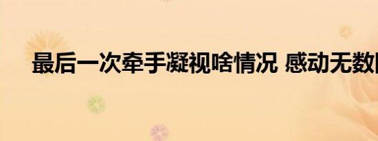最后一次牵手凝视啥情况 感动无数网友