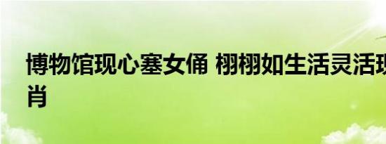 博物馆现心塞女俑 栩栩如生活灵活现惟妙惟肖