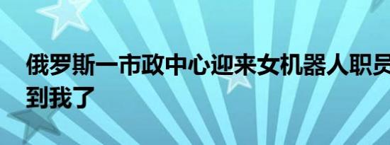 俄罗斯一市政中心迎来女机器人职员 这个吓到我了