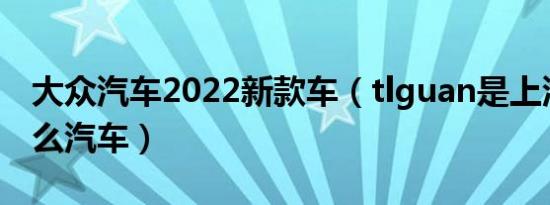 大众汽车2022新款车（tlguan是上汽大众什么汽车）