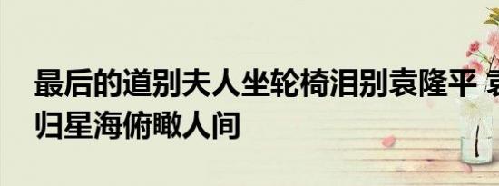 最后的道别夫人坐轮椅泪别袁隆平 袁老已回归星海俯瞰人间