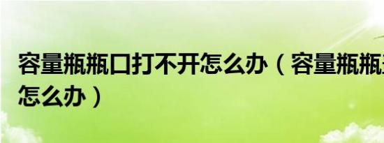 容量瓶瓶口打不开怎么办（容量瓶瓶盖打不开怎么办）