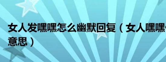 女人发嘿嘿怎么幽默回复（女人嘿嘿代表什么意思）