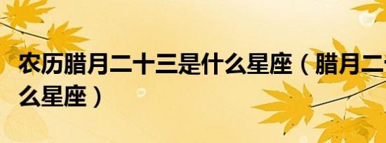 农历腊月二十三是什么星座（腊月二十三是什么星座）