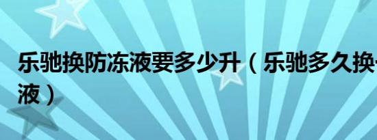乐驰换防冻液要多少升（乐驰多久换一次防冻液）