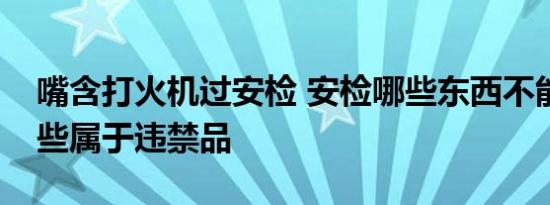嘴含打火机过安检 安检哪些东西不能携带哪些属于违禁品