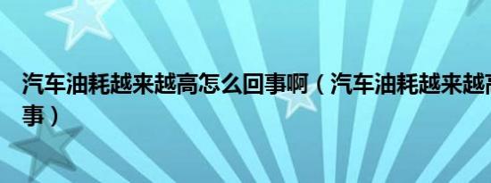 汽车油耗越来越高怎么回事啊（汽车油耗越来越高是怎么回事）