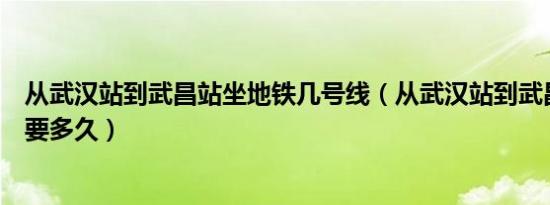 从武汉站到武昌站坐地铁几号线（从武汉站到武昌站坐地铁要多久）