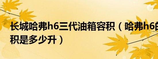 长城哈弗h6三代油箱容积（哈弗h6的油箱容积是多少升）