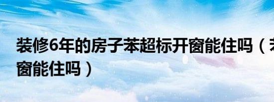 装修6年的房子苯超标开窗能住吗（苯超标开窗能住吗）