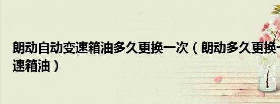 朗动自动变速箱油多久更换一次（朗动多久更换一次自动变速箱油）