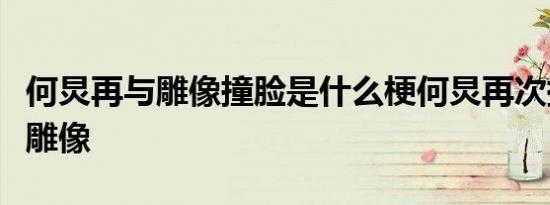何炅再与雕像撞脸是什么梗何炅再次撞脸什么雕像