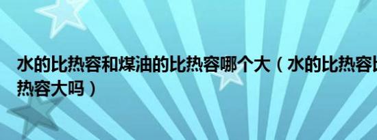 水的比热容和煤油的比热容哪个大（水的比热容比煤油的比热容大吗）
