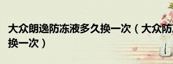 大众朗逸防冻液多久换一次（大众防冻液多久换一次）