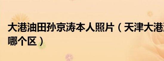 大港油田孙京涛本人照片（天津大港油田属于哪个区）