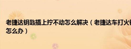 老捷达钥匙插上拧不动怎么解决（老捷达车打火钥匙转不动怎么办）