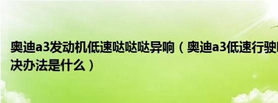 奥迪a3发动机低速哒哒哒异响（奥迪a3低速行驶吱吱响的解决办法是什么）