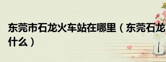 东莞市石龙火车站在哪里（东莞石龙火车站叫什么）