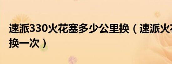 速派330火花塞多少公里换（速派火花塞多久换一次）