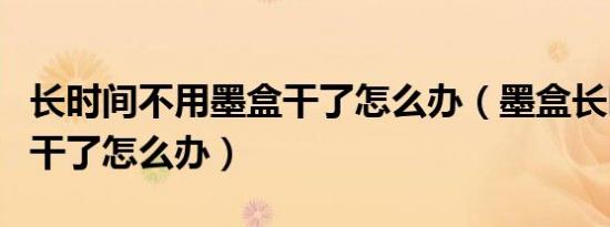 长时间不用墨盒干了怎么办（墨盒长时间不用干了怎么办）