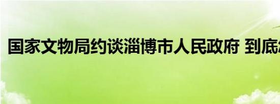 国家文物局约谈淄博市人民政府 到底怎样的