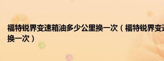 福特锐界变速箱油多少公里换一次（福特锐界变速箱油多久换一次）