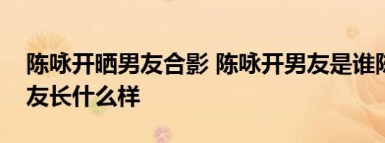 陈咏开晒男友合影 陈咏开男友是谁陈咏开男友长什么样