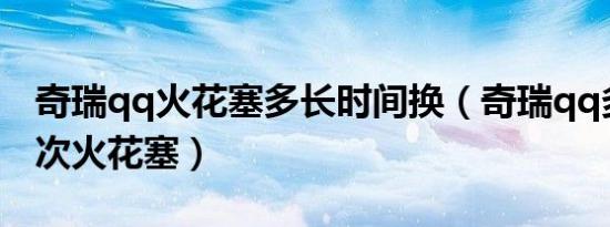 奇瑞qq火花塞多长时间换（奇瑞qq多久换一次火花塞）