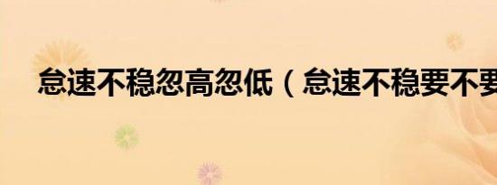 怠速不稳忽高忽低（怠速不稳要不要修）