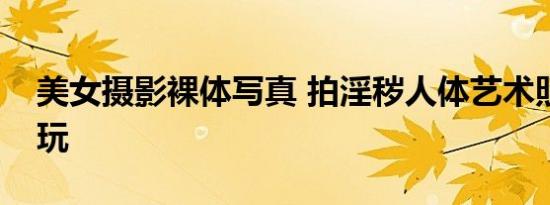 美女摄影裸体写真 拍淫秽人体艺术照片称好玩