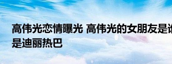 高伟光恋情曝光 高伟光的女朋友是谁女友不是迪丽热巴
