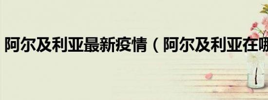 阿尔及利亚最新疫情（阿尔及利亚在哪个洲）