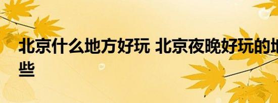北京什么地方好玩 北京夜晚好玩的地方有哪些